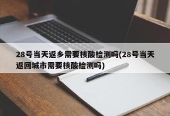 28号当天返乡需要核酸检测吗(28号当天返回城市需要核酸检测吗)
