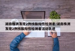 湖南株洲发现2例核酸阳性检测者/湖南株洲发现2例核酸阳性检测者活动轨迹