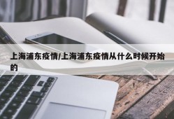 上海浦东疫情/上海浦东疫情从什么时候开始的