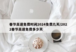 春节高速免费时间2024免费几天/2022春节高速免费多少天