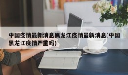 中国疫情最新消息黑龙江疫情最新消息(中国黑龙江疫情严重吗)