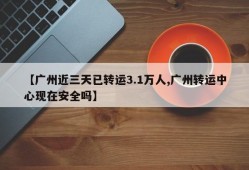 【广州近三天已转运3.1万人,广州转运中心现在安全吗】