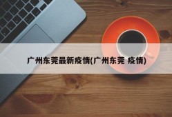 广州东莞最新疫情(广州东莞 疫情)
