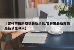 【吉林市最新疫情最新消息,吉林市最新疫情最新消息今天】