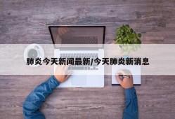 肺炎今天新闻最新/今天肺炎新消息