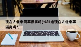 现在去北京需要隔离吗(谁知道现在去北京要隔离吗?)