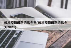 长沙疫情最新消息今天(长沙疫情最新消息今天2021)