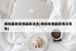绵阳最新疫情最新消息(绵阳疫情最新情况发布)