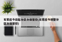 石家庄今日起分区分级管控(石家庄今调整分区分级管控)