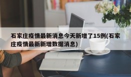 石家庄疫情最新消息今天新增了15例(石家庄疫情最新新增数据消息)
