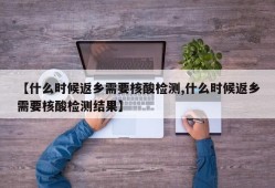 【什么时候返乡需要核酸检测,什么时候返乡需要核酸检测结果】