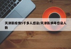 天津新疫情5千多人感染/天津新病毒感染人数