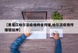 【黑龙江哈尔滨疫情跨省传播,哈尔滨疫情传播链延伸】