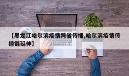 【黑龙江哈尔滨疫情跨省传播,哈尔滨疫情传播链延伸】