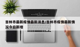 吉林市最新疫情最新消息/吉林市疫情最新情况今日新增