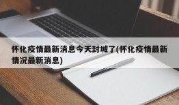 怀化疫情最新消息今天封城了(怀化疫情最新情况最新消息)
