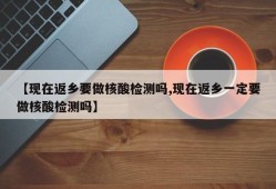【现在返乡要做核酸检测吗,现在返乡一定要做核酸检测吗】