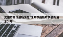 沈阳市疫情最新消息/沈阳市最新疫情最新消息公布