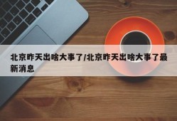 北京昨天出啥大事了/北京昨天出啥大事了最新消息