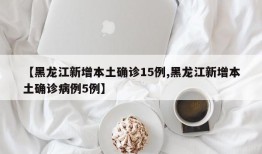 【黑龙江新增本土确诊15例,黑龙江新增本土确诊病例5例】