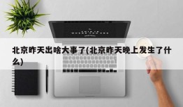 北京昨天出啥大事了(北京昨天晚上发生了什么)