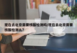现在去北京需要核酸检测吗/现在去北京需要核酸检测么?