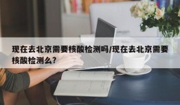 现在去北京需要核酸检测吗/现在去北京需要核酸检测么?