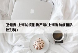卫健委:上海防疫形势严峻(上海当前疫情防控形势)