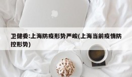 卫健委:上海防疫形势严峻(上海当前疫情防控形势)