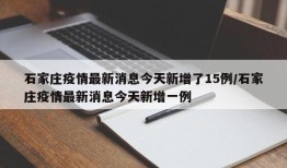 石家庄疫情最新消息今天新增了15例/石家庄疫情最新消息今天新增一例