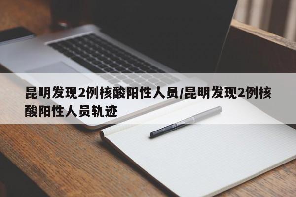 昆明发现2例核酸阳性人员/昆明发现2例核酸阳性人员轨迹