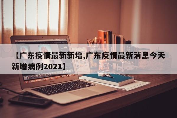 【广东疫情最新新增,广东疫情最新消息今天新增病例2021】