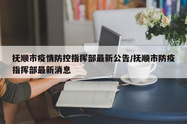 抚顺市疫情防控指挥部最新公告/抚顺市防疫指挥部最新消息