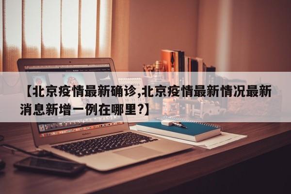 【北京疫情最新确诊,北京疫情最新情况最新消息新增一例在哪里?】