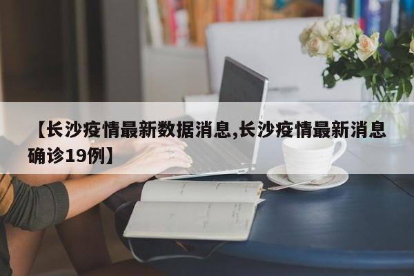 【长沙疫情最新数据消息,长沙疫情最新消息确诊19例】