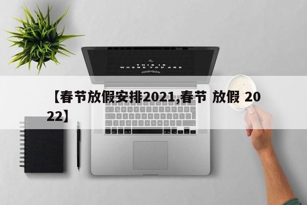 【春节放假安排2021,春节 放假 2022】