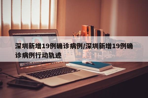 深圳新增19例确诊病例/深圳新增19例确诊病例行动轨迹