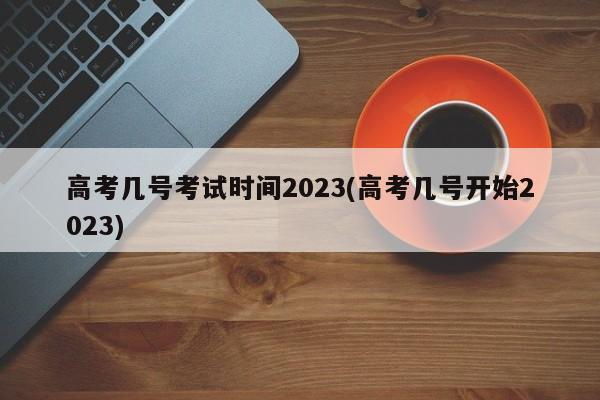 高考几号考试时间2023(高考几号开始2023)