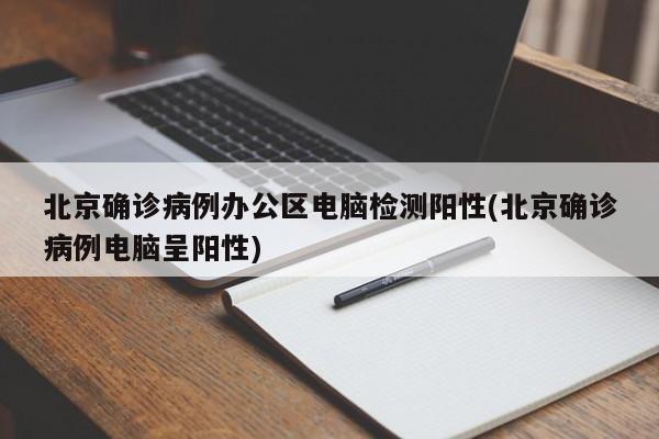 北京确诊病例办公区电脑检测阳性(北京确诊病例电脑呈阳性)