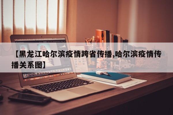 【黑龙江哈尔滨疫情跨省传播,哈尔滨疫情传播关系图】