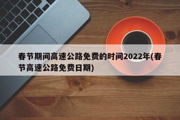 春节期间高速公路免费的时间2022年(春节高速公路免费日期)
